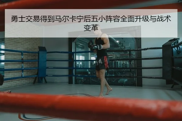 勇士交易得到马尔卡宁后五小阵容全面升级与战术变革